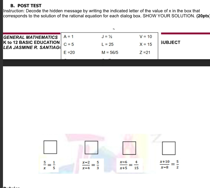 POST TEST
Instruction: Decode the hidden message by writing the indicated letter of the value of x in the box that
corresponds to the solution of the rational equation for each dialog box. SHOW YOUR SOLUTION. (20pts°
 5/x = 1/5   (x-2)/x-4 = 5/3   (x-6)/x+5 = 4/15   (x+10)/x-8 = 5/2 