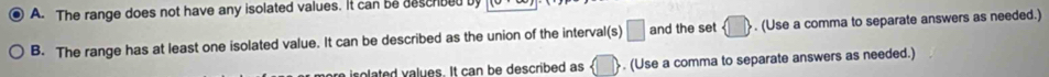 The range does not have any isolated values. It can be descrbed by 
B. The range has at least one isolated value. It can be described as the union of the interval(s) □ and the set  □ , . (Use a comma to separate answers as needed.) 
a i solated values. It can be described as . (Use a comma to separate answers as needed.)