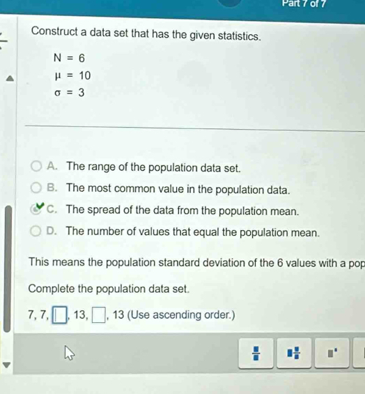 Construct a data set that has the given statistics.
N=6
mu =10
sigma =3
A. The range of the population data set.
B. The most common value in the population data.
C. The spread of the data from the population mean.
D. The number of values that equal the population mean.
This means the population standard deviation of the 6 values with a pop
Complete the population data set.
7, 7, □, 13, □  , 13 (Use ascending order.)
 □ /□   □  □ /□   □°