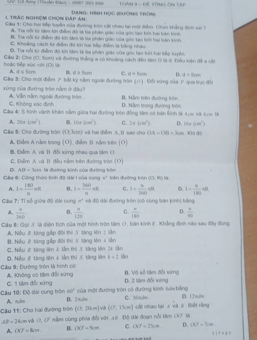 GV: Cỗ Amy (Thuần Đào) - 0987.393.899  TOAN 9 - Đề TÔNG ÔN Tập
DạNG: HìNH HọC (đườnG tRôn)
I. TRÁC NGHIỆM CHỌN ĐÁP ÁN:
Câu 1: Cho hai tiếp tuyển của đường tròn cắt nhau tại một điểm. Chợn khẳng định sai ?
A. Tia nổi từ tâm tới điểm đó là tia phân giác của góc tạo bởi hai bản kinh.
B. Tia nổi từ điểm đó tới tâm là tia phân giác của góc tạo bởi hai bán kinh.
C. Khoảng cách từ điểm đó tới hai tiếp điểm là bằng nhau.
D. Tia nổi từ điểm đó tới tâm là tia phân giác của góc tạo bởi hai tiếp tuyền.
Câu 2: Cho (O; 5cm) và đường thẳng a có khoảng cách đến tâm O là d. Điều kiện đề a cất
hoặc tiếp xúc với (O) là:
A. d≤ 5cm B.d ≥ 5cm C. d=5cm D. d<5cm</tex>
Câu 3: Cho một điểm P bất kỳ nằm ngoài đường tròn (ơ) . Đối xứng của P qua trục đổi
xứng của đường tròn nằm ở đâu?
A. Vẫn nầm ngoài đường tròn . B. Nằm trên đường tròn .
C. Không xác định . D. Nầm trong đường tròn
Câu 4: S hình vành khăn nằm giữa hai đường tròn đồng tâm có bán kính là 4cm và 6cm là
A. 20π (cm^2). B. 10π (cm^2). C. 2π (cm^2). D. 16π (cm^2).
Câu 5: Cho đường tròn (O;3cm) và hai điểm A, B sao cho OA=OB=3cm. Khi đó
A. Điễm A nằm trong (O), điểm B nằm trên (O)
B. Điểm A và B đổi xứng nhau qua tâm O
C. Điểm A và B đều nằm trên đường tròn (O)
D. AB=3cm là đường kinh của đường tròn
* Câu 6: Công thức tính độ dài I của cung n° trên đường tròn (O;R) là:
A. I= 180/n π R B. I= 360/n π R C. 1= n/360 π R D. I= n/180 π R
Câu 7: Tỉ số giữa độ dài cung n° và độ dài đường tròn (có cùng bán kính) bằng
B.
C.
D.
A.  n/360 .  n/120 .  n/180 .  n/90 .
Câu 8: Gọi S là diện tích của một hình tròn tâm O, bán kính R . Khẳng định nào sau đây đủng:
A. Nếu R tăng gấp đôi thì S tăng lên 2 lần
B. Nếu R tăng gấp đôi thì S tăng lên 4 lần
C. Nếu R tăng lên k lần thì S tăng lên 2k lần
D. Nếu R tăng lên k lần thì S tăng lên k+2 làn
Câu 9: Đường tròn là hình có:
A. Không có tâm đối xứng B. Vô số tâm đổi xứng
C. 1 tâm đổi xứng D. 2 tâm đổi xứng
Câu 10:Dhat Q dài cung tròn 60° của một đường tròn có đường kính 6am bằng
A. πdm . B. 2πdm . C. 36πdm . D. 12πdm .
Câu 11: Cho hai đường tròn (O;20cm) và (O';15cm) cất nhau tại 4 và 8. Biết rằng
AB=24cm và 0, O' nầm cùng phia đối với 48 . Độ dài đoạn nổi tâm OO' là:
A. OO'=8cm. B. OO'=9cm. C. OO'=25cm. D、 OO'=7cm.
/  a g e
Tời hát khổ