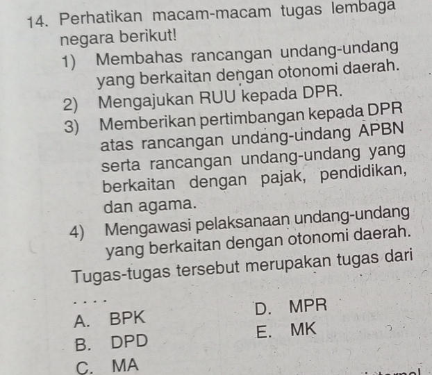 Perhatikan macam-macam tugas lembaga
negara berikut!
1) Membahas rancangan undang-undang
yang berkaitan dengan otonomi daerah.
2) Mengajukan RUU kepada DPR.
3) Memberikan pertimbangan kepada DPR
atas rancangan undang-undang APBN
serta rancangan undang-undang yang
berkaitan dengan pajak, pendidikan,
dan agama.
4) Mengawasi pelaksanaan undang-undang
yang berkaitan dengan otonomi daerah.
Tugas-tugas tersebut merupakan tugas dari
A. BPK D. MPR
B. DPD E. MK
C. MA