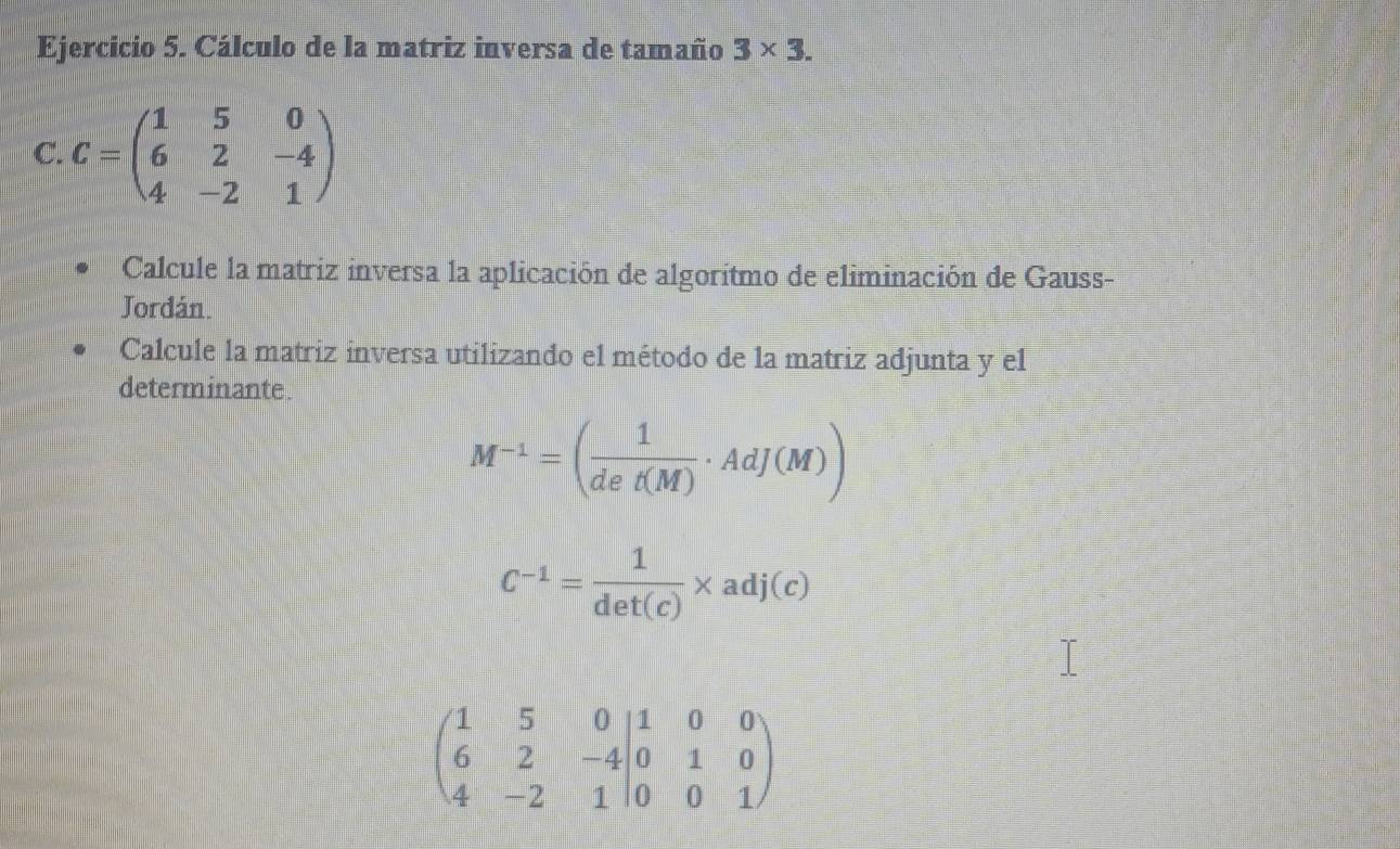 Cálculo de la matriz inversa de tamaño 3* 3. 
C. C=beginpmatrix 1&5&0 6&2&-4 4&-2&1endpmatrix
Calcule la matriz inversa la aplicación de algoritmo de eliminación de Gauss- 
Jordán. 
Calcule la matriz inversa utilizando el método de la matriz adjunta y el 
determinante.
M^(-1)=( 1/det(M) · AdJ(M))
C^(-1)= 1/det(c) * adj(c)
beginpmatrix 1&5&0 6&2&-4 6&2&-4|0&0&1endpmatrix