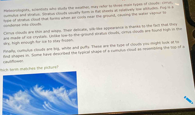 Meteorologists, scientists who study the weather, may refer to three main types of clouds: cirrus, 
cumulus and stratus. Stratus clouds usually form in flat sheets at relatively low altitudes. Fog is a 
type of stratus cloud that forms when air cools near the ground, causing the water vapour to 
condense into clouds. 
Cirrus clouds are thin and wispy. Their delicate, silk-like appearance is thanks to the fact that they 
are made of ice crystals. Unlike low-to-the-ground stratus clouds, cirrus clouds are found high in the 
sky, high enough for ice to stay frozen. 
Finally, cumulus clouds are big, white and puffy. These are the type of clouds you might look at to 
find shapes in. Some have described the typical shape of a cumulus cloud as resembling the top of a 
cauliflower. 
hich term matches the picture?