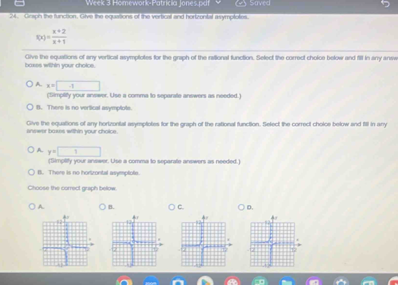 Week 3 Homework-Patricia Jones.pdf Saved
24. Graph the function. Give the equations of the vertical and hortzontal asymptotes.
f(x)= (x+2)/x+1 
Give the equations of any vertical asymptotes for the graph of the rational function. Select the correct choice below and fill in any answ
boxes within your choice.
A. x=□ -1
(Simplify your answer. Use a comma to separate answers as needed.)
B. There is no vertical asymplote.
Give the equations of any horizontal asymptotes for the graph of the rational function. Select the correct choice below and fill in any
answer boxes within your choice.
A. y=□
(Simplify your answer. Use a comma to separate answers as needed.)
B. There is no horizontal asymptote.
Choose the correct graph below.
A.
B.
C.
D.