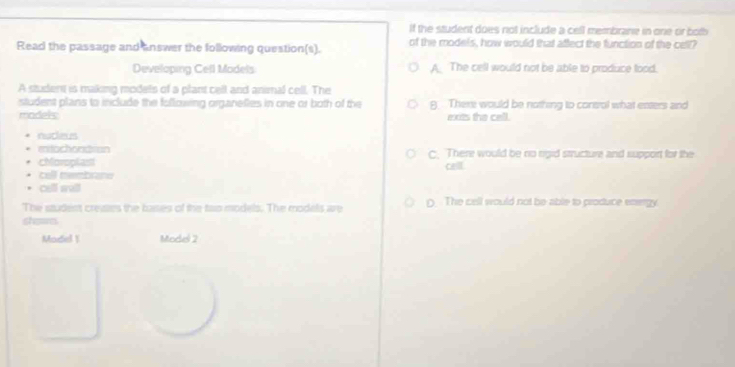 If the student does not include a cell membrane in one or both
Read the passage and answer the following question(s). of the models, how would that affect the function of the cell?
Developing Cell Models A. The cell would not be able to produce food.
A studers is making models of a plant cell and animal cell. The
student plans to include the fullowing organefies in one or both of the 8. There would be nothing to consrol what enters and
models: exts the cell 
nutieus
eitochondiun C. There would be no rigid structure and support for the
cMoroplast
cell.
cell membrane
cell sall
The student creaes the basies of the two models. The models are ( The cell would not be able to produce energy
showes
Model 1 Model 2