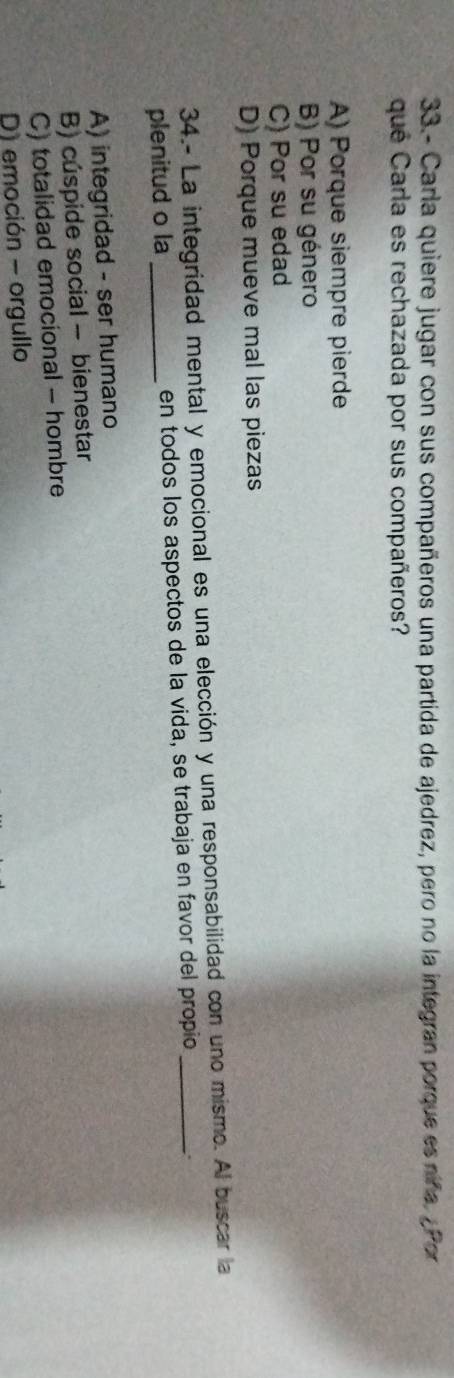 33.- Carla quiere jugar con sus compañeros una partida de ajedrez, pero no la integran porque es niña. ¿ Por
qué Carla es rechazada por sus compañeros?
A) Porque siempre pierde
B) Por su género
C) Por su edad
D) Porque mueve mal las piezas
34.- La integridad mental y emocional es una elección y una responsabilidad con uno mismo. Al buscar la
plenitud o la _en todos los aspectos de la vida, se trabaja en favor del propio_
A) integridad - ser humano
B) cúspide social - bienestar
C) totalidad emocional - hombre
D) emoción - orgullo