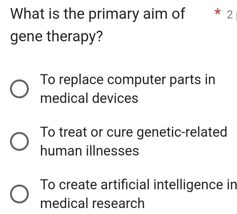 What is the primary aim of * 2
gene therapy?
To replace computer parts in
medical devices
To treat or cure genetic-related
human illnesses
To create artificial intelligence in
medical research