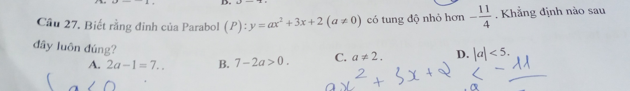 Cầu 27. Biết rằng đỉnh của Parabol (P):y=ax^2+3x+2(a!= 0) có tung độ nhỏ hơn - 11/4 . Khẳng định nào sau
đây luôn đúng?
A. 2a-1=7.. B. 7-2a>0.
C. a!= 2. D. |a|<5</tex>.