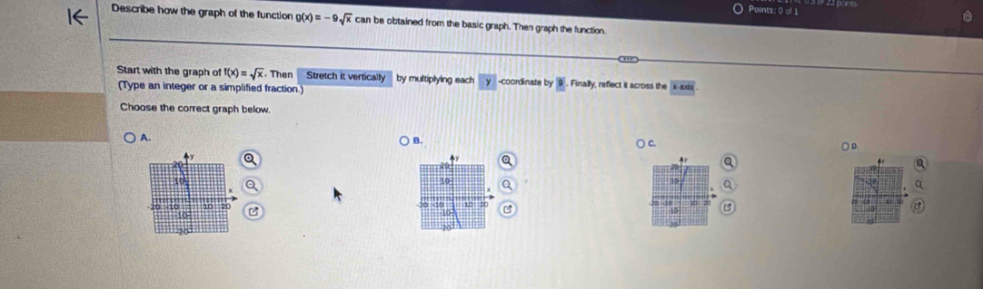 Describe how the graph of the function g(x)=-9sqrt(x) can be obtained from the basic graph. Then graph the function
Start with the graph of f(x)=sqrt(x). Then Stretch it vertically by multiplying each y -coordinate by 9. Finally, reflect it across the x· axis
(Type an integer or a simplified fraction.)
Choose the correct graph below.
A.
Q
C. ○ D.
y

10
10
10
10 10 10 20
10
10
20
20