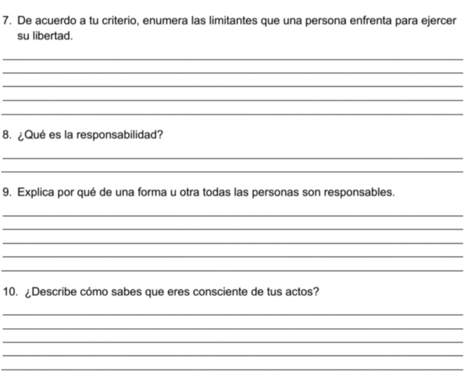 De acuerdo a tu criterio, enumera las limitantes que una persona enfrenta para ejercer 
su libertad. 
_ 
_ 
_ 
_ 
_ 
8. ¿Qué es la responsabilidad? 
_ 
_ 
9. Explica por qué de una forma u otra todas las personas son responsables. 
_ 
_ 
_ 
_ 
_ 
10. ¿Describe cómo sabes que eres consciente de tus actos? 
_ 
_ 
_ 
_ 
_