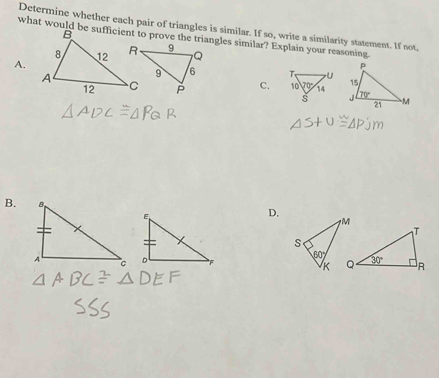 Determine whether each pair of triangles is similar. If so, write a similarity statement. If not,
what would be sufficient to prove the triangles similar? Explain your reasoning.
A.
C. 
 
B.
D.