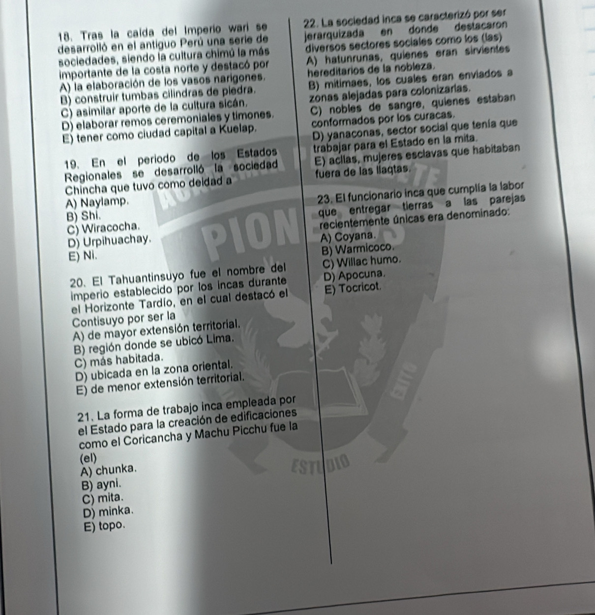 Tras la caída del Imperio warí se 22. La sociedad inca se caracterizó por ser
desarrolló en el antiguo Perú una serie de jerarquizada en donde destacaron
diversos sectores sociales como los (las)
sociedades, siendo la cultura chimú la más A) hatunrunas, quienes eran sirvientes
importante de la costa norte y destacó por
A) la elaboración de los vasos narigones. hereditarios de la nobleza.
B) construir tumbas cilindras de piedra. B) mitimaes, los cuales eran enviados a
C) asimilar aporte de la cultura sicán. zonas alejadas para colonizarias.
D) elaborar remos ceremoniales y timones. C) nobles de sangré, quienes estaban
E) tener como ciudad capital a Kuelap. conformados por los curacas.
D) yanaconas, sector social que tenía que
19. En el periodo de los Estados trabajar para el Estado en la mita.
Regionales se desarrolló la sociedad E) acllas, mujeres esclavas que habitaban
Chincha que tuvo como deidad a fuera de las liaqtas.
A) Naylamp.
23. El funcionario inca que cumplía la labor
C) Wiracocha. que entregar tierras a las parejas
B) Shi.
recientemente únicas era denominado:
D) Urpihuachay. P10 A) Coyana.
E) Ni.
B) Warmicoco.
20. El Tahuantinsuyo fue el nombre del C) Willac humo.
imperio establecido por los incas durante D) Apocuna.
el Horizonte Tardío, en el cual destacó el E) Tocricot.
Contisuyo por ser la
A) de mayor extensión territorial.
B) región donde se ubicó Lima.
C) más habitada.
D) ubicada en la zona oriental.
E) de menor extensión territorial.
21. La forma de trabajo inca empleada por
el Estado para la creación de edificaciones
como el Coricancha y Machu Picchu fue la
(el)
A) chunka.
B) ayni.
C) mita.
D) minka.
E) topo.