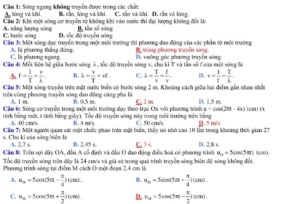 Sống ngang không truyền được trong các chất:
A. lỏng và khí. B. răn, lỏng và khí. C. rắn và khí. D. rắn và lỏng.
Câu 2: Khi một sóng cơ truyền từ không khí vào nước thì đại lượng không đổi là:
A. năng lượng sóng B. tần số sóng
C. bước sóng D. tốc độ truyền sóng
Câu 3: Một sóng đọc truyền trong một môi trường thì phương dao động của các phần từ môi trường
A. là phương thăng đứng. B trùng phương truyền sóng.
C. là phương ngang. D. vuông góc phương truyền sóng.
Câu 4: Mối liên hệ giữa bước sóng λ, tốc độ truyền sóng v, chu ki T và tần số f của một sóng là
A. f= 1/T = v/lambda  . B. lambda = V/T =vf. C. lambda = T/V = f/V . D. v= 1/f = T/lambda  .
Câu 5: Một sóng truyền trên mặt nước biển có bước sóng 2 m. Khoảng cách giữa hai điểm gần nhau nhất
trên cùng phương truyền sóng dao động cùng pha là
A. l m. B. 0,5 m. C. 2 m. D. 1,5 m.
Câu 6: Sóng cơ truyền trong một môi trường dọc theo trục Ox với phương trình u=cos (20t-4x)(cm D(x
tỉnh bằng mét, t tính bằng giây). Tốc độ truyền sóng này trong môi trường trên bằng
A. 40 cm/s. B. 4 m/s. C. 50 cm/s D. 5 m/s.
Câu 7: Một người quan sát một chiếc phao trên mặt biển, thầy nó nhô cao 10 lần trong khoảng thời gian 27
s. Chu kì của sóng biên là
A. 2,7 s. B. 2,45 s. C. 3 s. D. 2,8 s.
Câu 8: Trên sợi dây OA, đầu A cổ định và đầu O dao động điều hoả có phương trình u_o=5cos (5π t)(cm).
Tốc độ truyền sóng trên dây là 24 cm/s và giả sử trong quá trình truyền sóng biên độ sóng không đổi.
Phương trình sóng tại điểm M cách O một đoạn 2,4 cm là
A. u_M=5cos (5π t- π /4 )(cm). u_M=5cos (5π t+ π /4 )(cm).
B.
C. u_M=5cos (5π t+ π /2 )(cm). u_M=5cos (5π t- π /2 )(cm).
D.