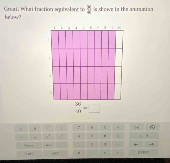 Great! What fraction equivalent to  36/40  is shown in the animation 
below?
 36/40 =□
y ( ) 7 8 9 a 
# a^2 a^b 4 5 6 × 
v 
Funcs Ans 、 1 2 3 - 
SHIFT ABC 0 π + ENTER