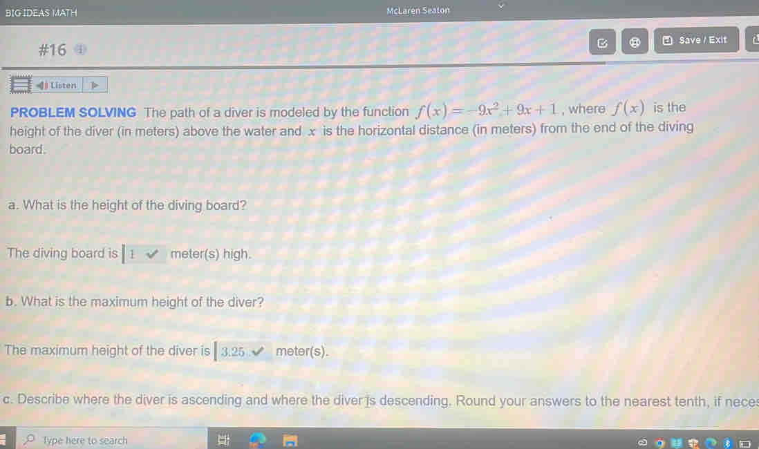 BIG IDEAS MATH McLaren Seaton 
B Save / Exit a 
#16 
# Listen 
PROBLEM SOLVING The path of a diver is modeled by the function f(x)=-9x^2+9x+1 , where f(x) is the 
height of the diver (in meters) above the water and x is the horizontal distance (in meters) from the end of the diving 
board. 
a. What is the height of the diving board? 
The diving board is 1 √ meter (s) high. 
b. What is the maximum height of the diver? 
The maximum height of the diver is 3.25 meter(s). 
c. Describe where the diver is ascending and where the diver is descending. Round your answers to the nearest tenth, if nece 
Type here to search