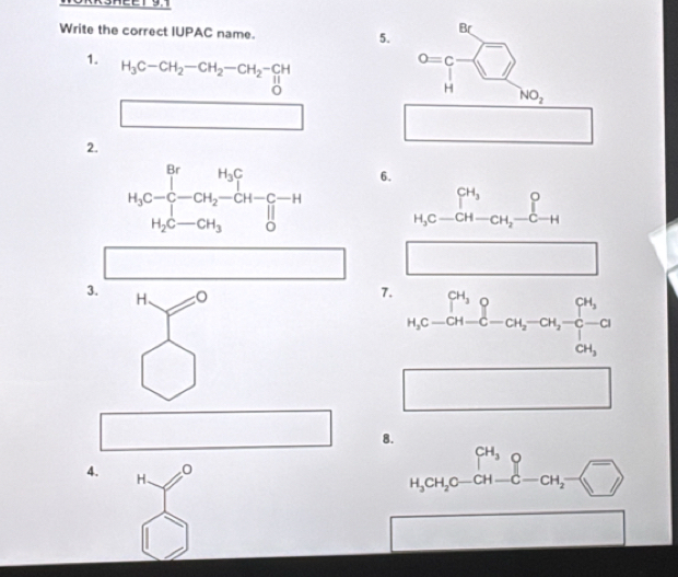 Write the correct IUPAC name. 5.
B
1. H_3C-CH_2-CH_2-CH_2-CH
0=c
H NO_2
□
□ 
2.
6.
beginarrayr CH_3 H_3C-CH-CH_2-C-Hendarray
□
3. H、
7. _H_5C-CH-CH_5^-CH_2-CH_3-CH_2
x_
8.
□  □  CH_3^(4. H、 0 -sqrt □ ))
H_3CH_2C-CH-C-CH_2-