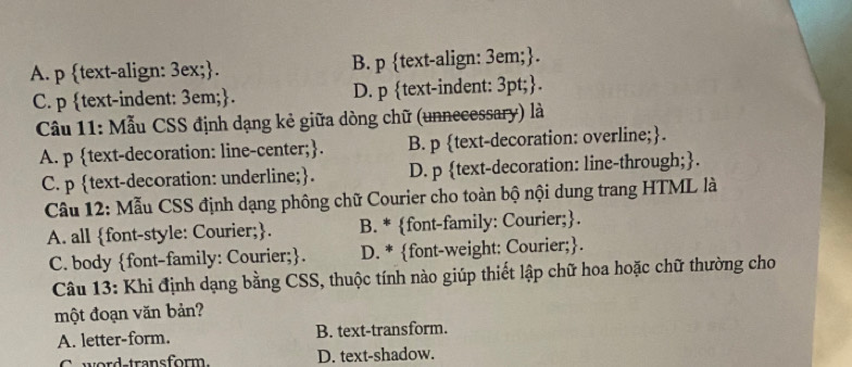 A. p text-align: 3ex;. B. p text-align: 3em;.
C. p text-indent: 3em;. D. p text-indent: 3pt;.
Cầu 11: Mẫu CSS định dạng kẻ giữa dòng chữ (unnecessary) là
A. p text-decoration: line-center;. B. p text-decoration: overline;.
C. p text-decoration: underline;. D. p text-decoration: line-through;.
Câu 12: Mẫu CSS định dạng phông chữ Courier cho toàn bộ nội dung trang HTML là
A. all font-style: Courier;. B. * font-family: Courier;.
C. body font-family: Courier;. D. * font-weight: Courier;.
Câu 13: Khi định dạng bằng CSS, thuộc tính nào giúp thiết lập chữ hoa hoặc chữ thường cho
một đoạn văn bản?
A. letter-form. B. text-transform.
C ward transform D. text-shadow.