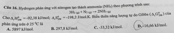 Hydrogen phản ứng với nitrogen tạo thành ammonia (NH_3) ) theo phương trình sau:
3H_2(g)+N_2(g)to 2NH_3(g)
Cho △ _rH_(298)^0=-92,38kJ/mol; △ _rS_(298)^0=-198,2J/mol.K. . Biến thiên năng lượng tự do Gibbs (△ _rG_(298)^0) của
phản ứng trên ở 25°C là
A. 5897 kJ/mol. B. 297,8 kJ/mol. C. -33,32 kJ/mol. D, -16,66 kJ/mol.