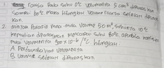 Tausa Pada Schul 0°C volumenfa 5cm^3 difanas kon
Sampai 60°C Maka Hilonglar Vaune raksa selelars difancs
Kan.
2. Minyak PaiaFin mua-mula volume 50m^3 , Schonta 10°C
kemudian dipanas can mencapai Scho 80°C pabila koefisien
muai vorumenfa 900* 10^(-6)/^circ C hilonglan:
A. PertamBahan volomenta
B vaome setelar diPanaskan