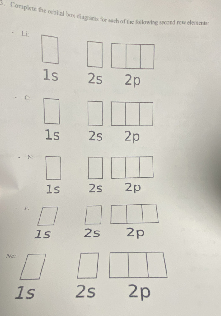 Complete the orbital box diagrams for each of the following second row elements: 
Li:
1s 2s 2p
C:
1s 2s 2p
N :
1s 2s 2p
F :
1s 2s 2p
Ne:
1s
2 C 2p