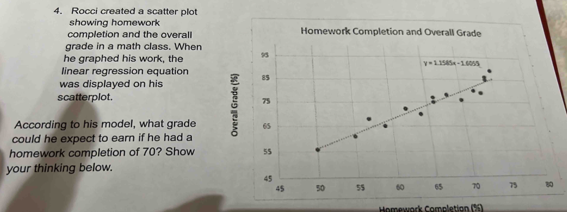 Rocci created a scatter plot
showing homework
completion and the overall
Homework Completion and Overall Grade
grade in a math class. When
he graphed his work, the
linear regression equation
was displayed on his
scatterplot.
According to his model, what grade 
could he expect to earn if he had a
homework completion of 70? Show 
your thinking below.
* Homework Completian (%)