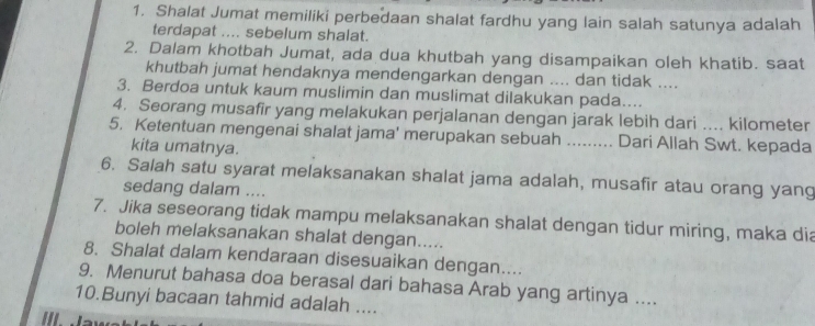 Shalat Jumat memiliki perbedaan shalat fardhu yang lain salah satunya adalah 
terdapat .... sebelum shalat. 
2. Dalam khotbah Jumat, ada dua khutbah yang disampaikan oleh khatib. saat 
khutbah jumat hendaknya mendengarkan dengan .... dan tidak .... 
3. Berdoa untuk kaum muslimin dan muslimat dilakukan pada.... 
4. Seorang musafir yang melakukan perjalanan dengan jarak lebih dari .... kilometer 
5. Ketentuan mengenai shalat jama' merupakan sebuah ...... Dari Allah Swt. kepada 
kita umatnya. 
6. Salah satu syarat melaksanakan shalat jama adalah, musafir atau orang yang 
sedang dalam .... 
7. Jika seseorang tidak mampu melaksanakan shalat dengan tidur miring, maka dia 
boleh melaksanakan shalat dengan..... 
8. Shalat dalam kendaraan disesuaikan dengan.... 
9. Menurut bahasa doa berasal dari bahasa Arab yang artinya .... 
10.Bunyi bacaan tahmid adalah ....