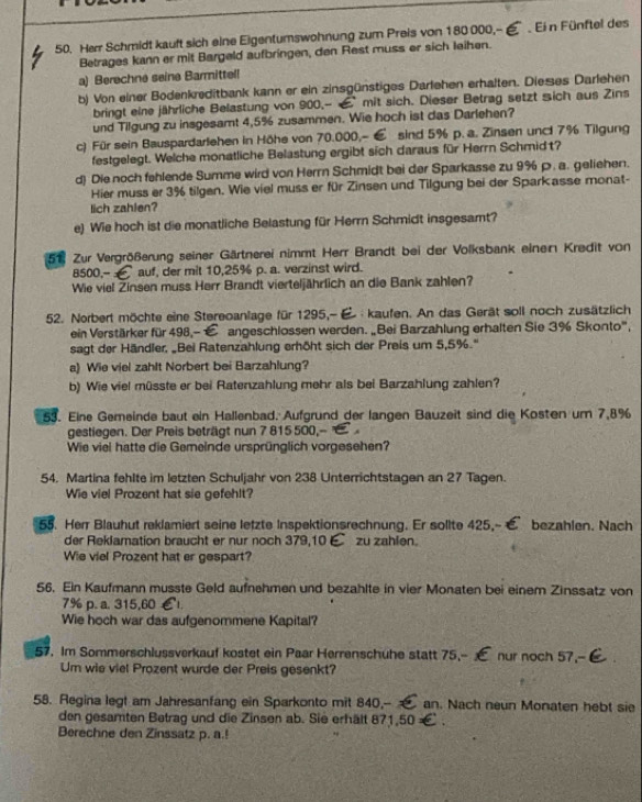 Herr Schmidt kauft sich eine Eigentumswohnung zum Preis von 180000,--  Ei n Fünftel des
Betrages kann er mit Bargeld aufbringen, den Rest muss er sich leihen.
a) Berechne seine Barmittell
b) Von einer Bodenkreditbank kann er ein zinsgünstiges Darlehen erhalten. Dießes Darlehen
bringt eine jährliche Belastung von 900,--  mit sich. Dieser Betrag setzt sich aus Zins
und Tilgung zu insgesamt 4,5% zusammen. Wie hoch ist das Darlehen?
c) Für sein Bauspardarlehen in Höhe von 70.000,- € sind 5% p. a. Zinsen unct 7% Tilgung
festgelegt. Welche monatliche Belastung ergibt sich daraus für Herrn Schmidt?
d) Die noch fehlende Summe wird von Herrn Schmidt bei der Sparkasse zu 9%ρ. a. geliehen.
Hier muss er 3% tilgen. Wie viel muss er für Zinsen und Tilgung bei der Sparkasse monat-
lich zahlen?
e) Wie hoch ist die monatliche Belastung für Herrn Schmidt insgesamt?
51. Zur Vergrößerung seiner Gärtnerei nimmt Herr Brandt bei der Volksbank einen Kredit von
8500,- £ auf, der mit 10,25% p. a. verzinst wird.
Wie viel Zinsen muss Herr Brandt vierteljährlich an die Bank zahlen?
52. Norbert möchte eine Stereoanlage für 1295,-  kaufen. An das Gerät soll noch zusätzlich
ein Verstärker für 498,- E angeschlossen werden. „Bei Barzahlung erhalten Sie 3% Skonto',
sagt der Händler, „Bei Ratenzahlung erhöht sich der Preis um 5,5%.'
a) Wie viel zahlt Norbert bei Barzahlung?
b) Wie viel müsste er bei Ratenzahlung mehr als bei Barzahlung zahlen?
53. Eine Gemeinde baut ein Hallenbad. Aufgrund der langen Bauzeit sind die Kosten um 7,8%
gestiegen. Der Preis beträgt nun 7 815 500,- 
Wie viel hatte die Gemeinde ursprünglich vorgesehen?
54. Martina fehlte im letzten Schuljahr von 238 Unterrichtstagen an 27 Tagen.
Wie viel Prozent hat sie gefehlt?
55. Herr Blauhut reklamiert seine letzte Inspektionsrechnung. Er sollte 425,- bezahlen. Nach
der Reklamation braucht er nur noch 379,10 € zu zahlen.
Wie viel Prozent hat er gespart?
56. Ein Kaufmann musste Geld aufnehmen und bezahlte in vier Monaten bei einem Zinssatz von
7% p. a. 315,60 1
Wie hoch war das aufgenommene Kapital?
57. Im Sommerschlussverkauf kostet ein Paar Herrenschuhe statt 75,-- nur noch 57,--
Um wie viel Prozent wurde der Preis gesenkt?
58. Regina legt am Jahresanfang ein Sparkonto mit 840,-  an. Nach neun Monaten hebt sie
den gesamten Betrag und die Zinsen ab. Sie erhält 871,50 ×
Berechne den Zinssatz p. a.!