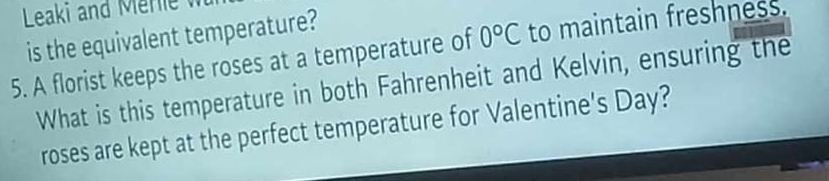 Leaki and Mer 
is the equivalent temperature? 
5. A florist keeps the roses at a temperature of 0°C to maintain freshness. 
What is this temperature in both Fahrenheit and Kelvin, ensuring the 
roses are kept at the perfect temperature for Valentine's Day?