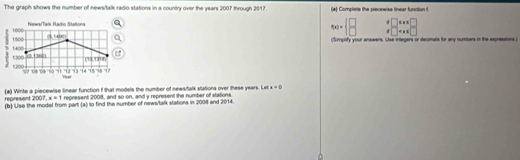 The graph shows the number of news/talk radio stations in a country over the years 2007 through 2017. (a) Complete the piecewise linear function f
News/Talk Radio Stations
f(x)=beginarrayl □  □ endarray. beginarrayr H□ ≤ x≤ □  H□
5 1600
1500 (5,1490)
1400 (Simplify your answers. Use integers or decimals for any numbers in the expressions.)

1300 D (360 [10,1318]
1200 07 08 09 '10 '11 12 '14 '1! ''6' 17
Year
(a) Write a piecewise linear function f that models the number of news/talk stations over these years. Let x=0
represent 2007, x=1 represent 2008, and so on, and y represent the number of stations 
(b) Use the model from part (a) to find the number of news/talk stations in 2008 and 2014. 
À