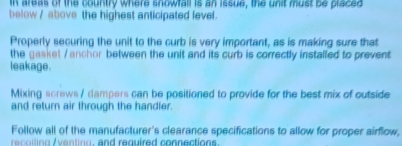 In areas of the country where snowfall is an issue, the unit must be placed 
below / above the highest anticipated level. 
Properly securing the unit to the curb is very important, as is making sure that 
the gasket / anchor between the unit and its curb is correctly installed to prevent 
leakage. 
Mixing screws / dampers can be positioned to provide for the best mix of outside 
and return air through the handler. 
Follow all of the manufacturer's clearance specifications to allow for proper airflow, 
recoiling /venting, and required connections.