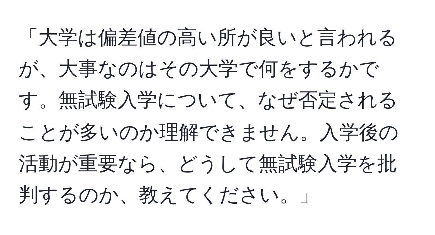 「大学は偏差値の高い所が良いと言われるが、大事なのはその大学で何をするかです。無試験入学について、なぜ否定されることが多いのか理解できません。入学後の活動が重要なら、どうして無試験入学を批判するのか、教えてください。」