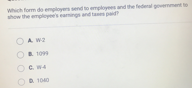 Which form do employers send to employees and the federal government to
show the employee's earnings and taxes paid?
A. W-2
B. 1099
C. W-4
D. 1040