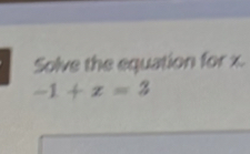 Solve the equation for x.
-1+x=3