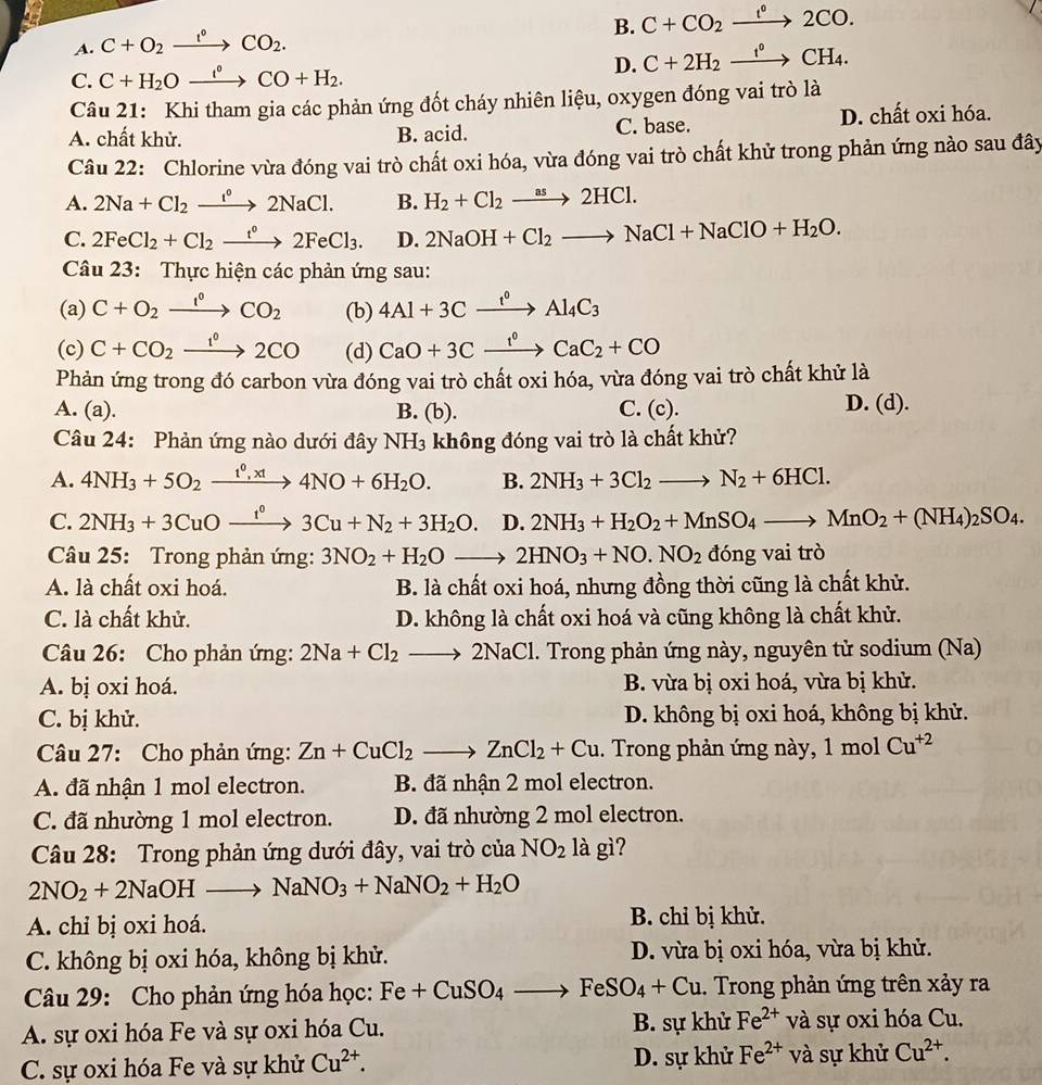 B. C+CO_2xrightarrow f°2CO.
A. C+O_2xrightarrow I°CO_2.
C. C+H_2Oxrightarrow i°CO+H_2.
D. C+2H_2xrightarrow f°CH_4.
Câu 21: Khi tham gia các phản ứng đốt cháy nhiên liệu, oxygen đóng vai trò là
A. chất khử. B. acid. C. base. D. chất oxi hóa.
Câu 22: Chlorine vừa đóng vai trò chất oxi hóa, vừa đóng vai trò chất khử trong phản ứng nào sau đây
A. 2Na+Cl_2xrightarrow I°2NaCl. B. H_2+Cl_2xrightarrow as2HCl.
C. 2FeCl_2+Cl_2xrightarrow t°2FeCl_3. D. 2NaOH+Cl_2to NaCl+NaClO+H_2O.
Câu 23: Thực hiện các phản ứng sau:
(a) C+O_2xrightarrow I°CO_2 (b) 4Al+3Cxrightarrow f°Al_4C_3
(c) C+CO_2xrightarrow 1^02CO (d) CaO+3Cxrightarrow f°CaC_2+CO
Phản ứng trong đó carbon vừa đóng vai trò chất oxi hóa, vừa đóng vai trò chất khử là
D. (
A. (a). B. (b). C. (c). d).
Câu 24: Phản ứng nào dưới đây NH_3 không đóng vai trò là chất khử?
A. 4NH_3+5O_2xrightarrow t^0,xt4NO+6H_2O. B. 2NH_3+3Cl_2to N_2+6HCl.
C. 2NH_3+3CuOxrightarrow I^03Cu+N_2+3H_2O. ()^ 1/2  D. 2NH_3+H_2O_2+MnSO_4to MnO_2+(NH_4)_2SO_4.
Câu 25: Trong phản ứng: 3NO_2+H_2Oto 2HNO_3+NO.NO_2 ac ng vai trò
A. là chất oxi hoá. B. là chất oxi hoá, nhưng đồng thời cũng là chất khử.
C. là chất khử. D. không là chất oxi hoá và cũng không là chất khử.
Câu 26: Cho phản ứng: 2Na+Cl_2to 2NaCl. Trong phản ứng này, nguyên tử sodium (Na)
A. bị oxi hoá. B. vừa bị oxi hoá, vừa bị khử.
C. bị khử. D. không bị oxi hoá, không bị khử.
Câu 27: Cho phản ứng: Zn+CuCl_2to ZnCl_2+Cu. Trong phản ứng này, 1mol Cu^(+2)
A. đã nhận 1 mol electron. B. đã nhận 2 mol electron.
C. đã nhường 1 mol electron. D. đã nhường 2 mol electron.
Câu 28: Trong phản ứng dưới đây, vai trò của NO_2 là gì?
2NO_2+2NaOHto NaNO_3+NaNO_2+H_2O
A. chỉ bị oxi hoá. B. chỉ bị khử.
C. không bị oxi hóa, không bị khử. D. vừa bị oxi hóa, vừa bị khử.
Câu 29: Cho phản ứng hóa học: Fe+CuSO_4to FeSO_4+Cu. Trong phản ứng trên xảy ra
A. sự oxi hóa Fe và sự oxi hóa Cu. B. sự khử Fe^(2+) và sự oxi hóa Cu.
C. sự oxi hóa Fe và sự khử Cu^(2+). D. sự khử Fe^(2+) và sự khử Cu^(2+).