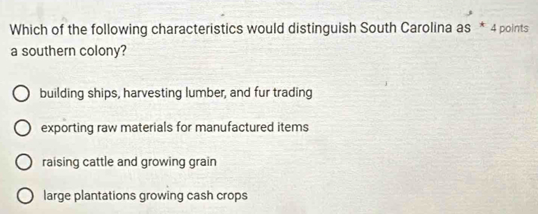 Which of the following characteristics would distinguish South Carolina as * 4 points
a southern colony?
building ships, harvesting lumber, and fur trading
exporting raw materials for manufactured items
raising cattle and growing grain
large plantations growing cash crops