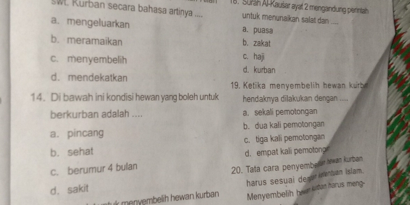 Surah Al-Kaušar ayat 2 mengandung perintah
SW. Kurban secara bahasa artinya .... untuk menunaikan salat dan ....
a. mengeluarkan a. puasa
b. meramaikan b. zakat
c. haji
c. menyembelih d. kurban
d. mendekatkan
19. Ketika menyembelih hewan kurb
14. Di bawah ini kondisi hewan yang boleh untuk hendaknya dilakukan dengan ....
berkurban adalah .... a. sekali pemotongan
a. pincang b. dua kali pemotongan
b. sehat c. tiga kali pemotongan
d. empat kali pemotong
c. berumur 4 bulan
20. Tata cara penyemberem bewan kurban
k menvembelih hewan kurban harus sesuai demur isentuan Islam.
d. sakit
Menyembelih heer krtan harus meng-