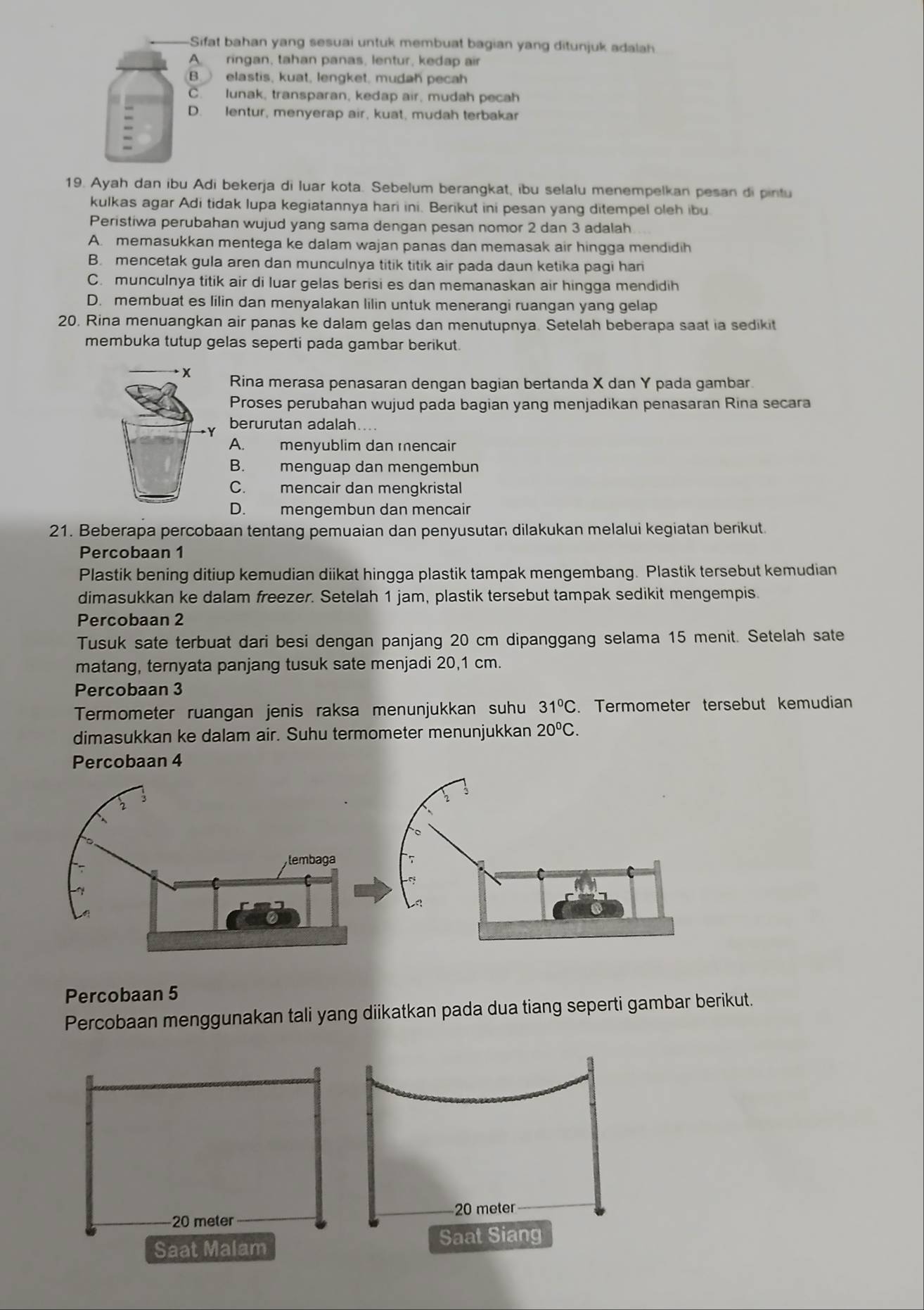 Sifat bahan yang sesuai untuk membuat bagian yang ditunjuk adalah
A ringan, tahan panas, lentur, kedap air
B elastis, kuat, lengket, mudah pecah
C. lunak, transparan, kedap air, mudah pecah
D. lentur, menyerap air, kuat, mudah terbakar
19. Ayah dan ibu Adi bekerja di luar kota. Sebelum berangkat, ibu selalu menempelkan pesan di pintu
kulkas agar Adi tidak lupa kegiatannya hari ini. Berikut ini pesan yang ditempel oleh ibu
Peristiwa perubahan wujud yang sama dengan pesan nomor 2 dan 3 adalah
A. memasukkan mentega ke dalam wajan panas dan memasak air hingga mendidih
B. mencetak gula aren dan munculnya titik titik air pada daun ketika pagi hari
C. munculnya titik air di luar gelas berisi es dan memanaskan air hingga mendidih
D. membuat es lilin dan menyalakan lilin untuk menerangi ruangan yang gelap
20. Rina menuangkan air panas ke dalam gelas dan menutupnya. Setelah beberapa saat ia sedikit
membuka tutup gelas seperti pada gambar berikut
x Rina merasa penasaran dengan bagian bertanda X dan Y pada gambar.
Proses perubahan wujud pada bagian yang menjadikan penasaran Rina secara
berurutan adalah....
A. menyublim dan mencair
B. menguap dan mengembun
C. mencair dan mengkristal
D. mengembun dan mencair
21. Beberapa percobaan tentang pemuaian dan penyusutan dilakukan melalui kegiatan berikut
Percobaan 1
Plastik bening ditiup kemudian diikat hingga plastik tampak mengembang. Plastik tersebut kemudian
dimasukkan ke dalam freezer. Setelah 1 jam, plastik tersebut tampak sedikit mengempis.
Percobaan 2
Tusuk sate terbuat dari besi dengan panjang 20 cm dipanggang selama 15 menit. Setelah sate
matang, ternyata panjang tusuk sate menjadi 20,1 cm.
Percobaan 3
Termometer ruangan jenis raksa menunjukkan suhu 31°C. Termometer tersebut kemudian
dimasukkan ke dalam air. Suhu termometer menunjukkan 20°C.
Percobaan 5
Percobaan menggunakan tali yang diikatkan pada dua tiang seperti gambar berikut.
20 meter
Saat Malam