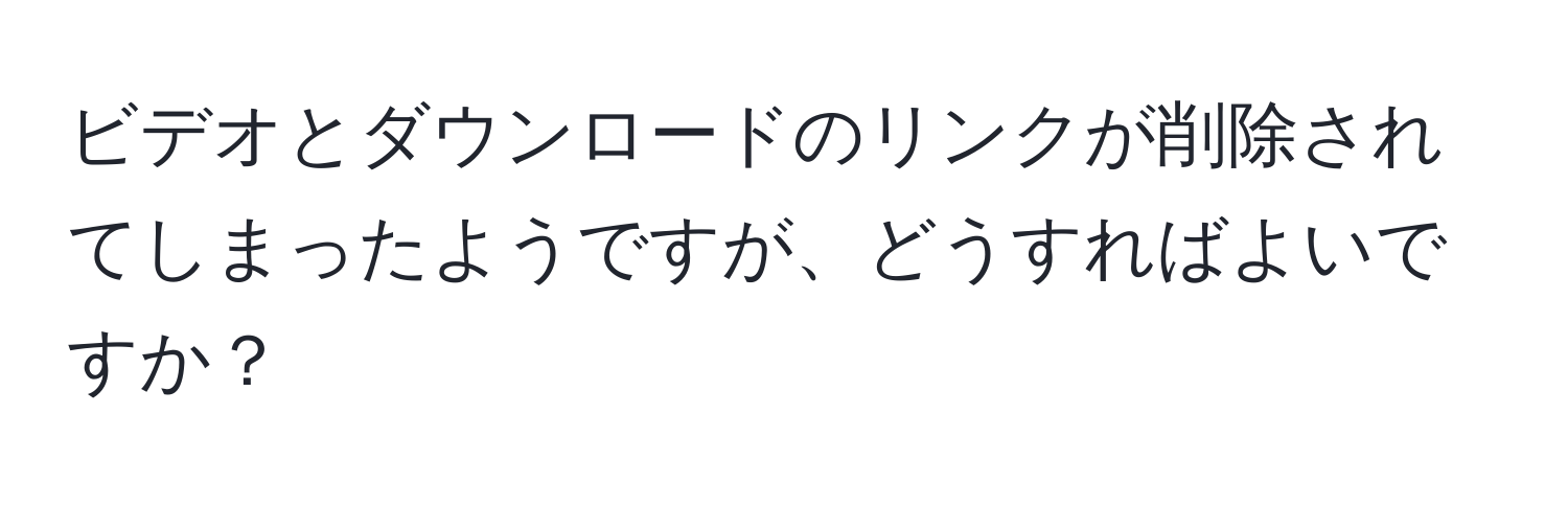 ビデオとダウンロードのリンクが削除されてしまったようですが、どうすればよいですか？