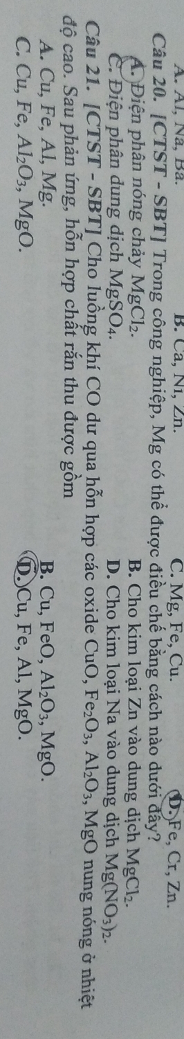 A. Àl, Na, Ba. B. Ca, N1, Zn. C. Mg, Fe, Cu. D. Fe, Cr, Zn.
Câu 20. [CTST - SBT] Trong công nghiệp, Mg có thể được điều chế bằng cách nào dưới đẩy?
A. Điện phân nóng chảy MgCl_2. B. Cho kim loại Zn vào dung dịch MgCl_2.
C. Điện phân dung dịch MgSO_4. D. Cho kim loại Na vào dung dịch Mg(NO_3)_2. 
Câu 21. [CTST - SBT] Cho luồng khí CO dư qua hỗn hợp các oxide CuO, Fe_2O_3, Al_2O_3 , MgO nung nóng ở nhiệt
độ cao. Sau phản ứng, hỗn hợp chất rắn thu được gồm
A. Cu, Fe, Al, Mg. B. Cu, FeO, Al_2O_3, MgO.
C. Cu, Fe, Al_2O_3, MgO. D. Cu, Fe, Al, Mg;O.