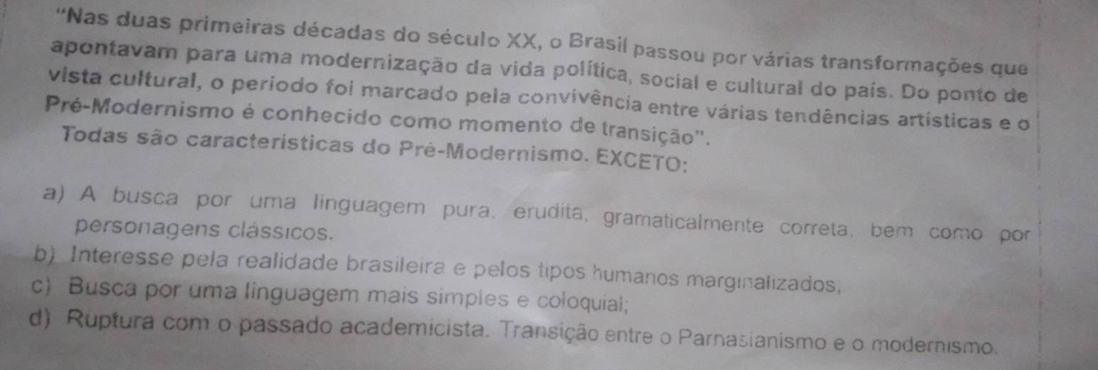 ''Nas duas primeiras décadas do século XX, o Brasil passou por várias transformações que
apontavam para uma modernização da vida política, social e cultural do país. Do ponto de
vista cultural, o período foi marcado pela convivência entre várias tendências artísticas e o
Pré-Modernismo é conhecido como momento de transição'.
Todas são características do Pré-Modernismo. EXCETO:
a) A busca por uma linguagem pura、erudita,gramaticalmente correta, bem como por
personagens clássicos.
b) Interesse pela realidade brasileira e pelos tipos humanos marginalizados,
c) Busca por uma linguagem mais simples e coloquial;
d) Ruptura com o passado academicista. Transição entre o Parnasianismo e o modernismo.