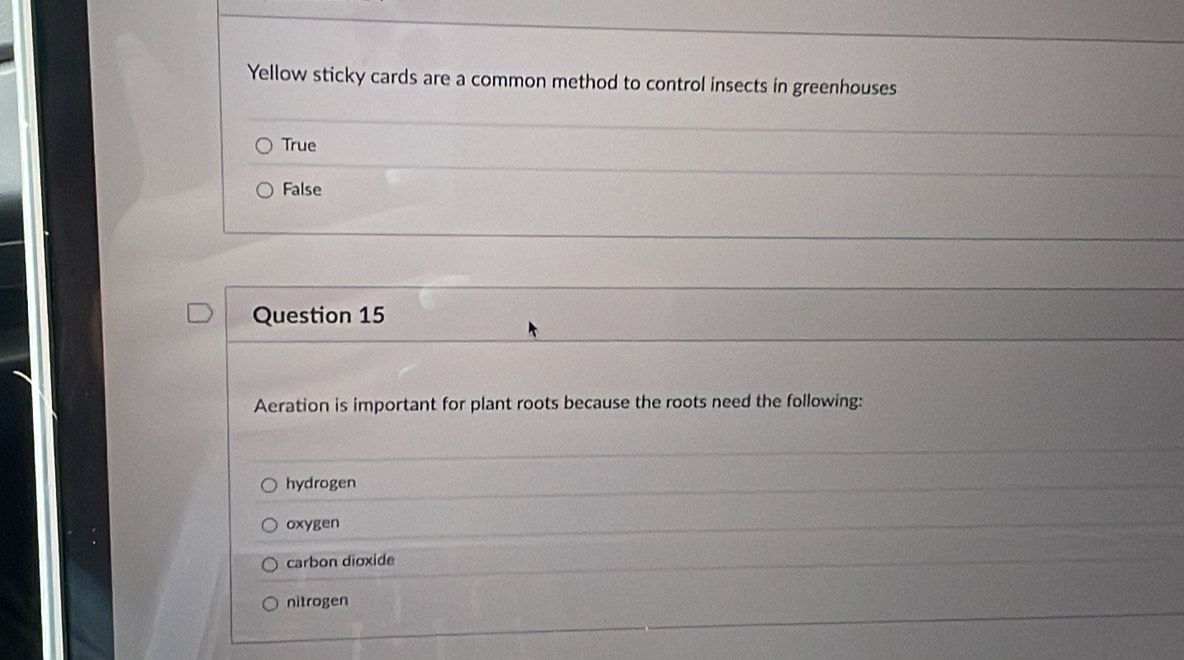 Yellow sticky cards are a common method to control insects in greenhouses
True
False
Question 15
Aeration is important for plant roots because the roots need the following:
hydrogen
oxygen
carbon dioxide
nitrogen