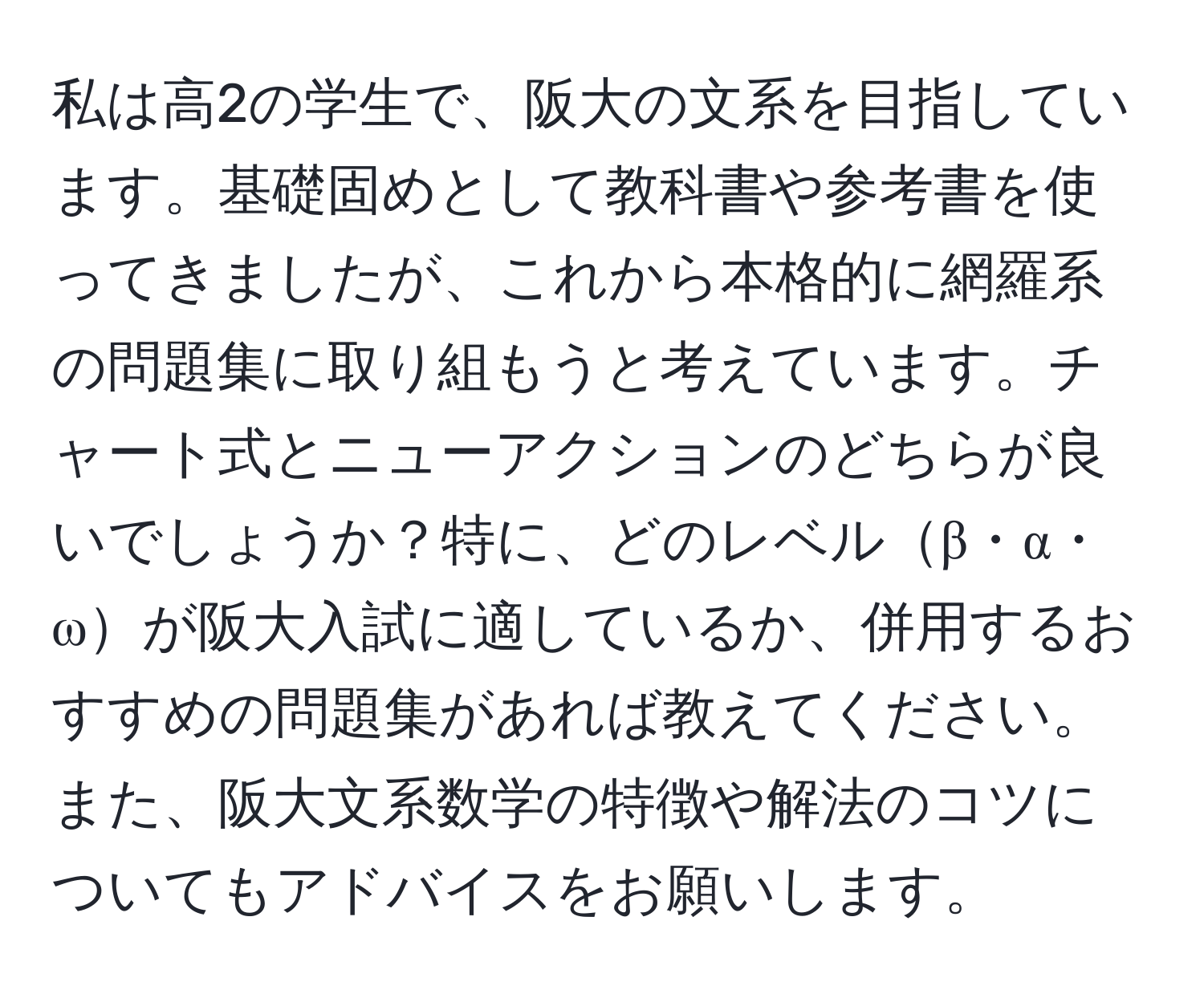 私は高2の学生で、阪大の文系を目指しています。基礎固めとして教科書や参考書を使ってきましたが、これから本格的に網羅系の問題集に取り組もうと考えています。チャート式とニューアクションのどちらが良いでしょうか？特に、どのレベルβ・α・ωが阪大入試に適しているか、併用するおすすめの問題集があれば教えてください。また、阪大文系数学の特徴や解法のコツについてもアドバイスをお願いします。