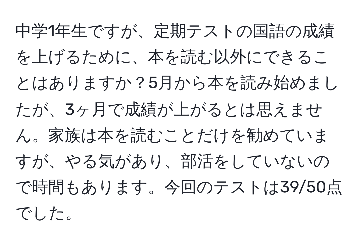 中学1年生ですが、定期テストの国語の成績を上げるために、本を読む以外にできることはありますか？5月から本を読み始めましたが、3ヶ月で成績が上がるとは思えません。家族は本を読むことだけを勧めていますが、やる気があり、部活をしていないので時間もあります。今回のテストは39/50点でした。