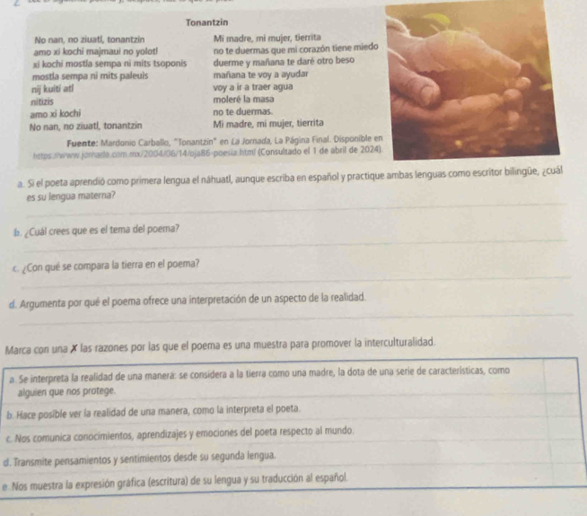 Tonantzin
No nan, no ziuatl, tonantzin Mi madre, mi mujer, tierrita
amo xi kochi majmaui no yolot!
xi kochi mostla sempa ni mits tsoponis no te duermas que mi corazón tiene miedo
duerme y mañana te daré otro beso
mostla sempa ni mits paleuis mañana te voy a ayudar
nij kuiti atl voy a ir a traer agua
nitizis moleré la masa
amo xi kochi no te duermas.
No nan, no ziuatl, tonantzin Mi madre, mi mujer, tierrita
Fuente: Mardonio Carballo, "Tonantzin" en La Jornada, La Página Final. Disponible 
hstps://www.jornada.com.rx/2004/06/14/oja86-poesia.htm! (Consultado el 1 de abril de 2024
a. Si el poeta aprendió como primera lengua el náhuatl, aunque escriba en español y practiqu
_es su lengua materna?
_
b. ¿Cuál crees que es el tema del poema?
_
c. ¿Con qué se compara la tierra en el poema?
_
d. Argumenta por qué el poema ofrece una interpretación de un aspecto de la realidad.
Marca con una X las razones por las que el poema es una muestra para promover la interculturalidad.
a. Se interpreta la realidad de una manerá: se considera a la tierra como una madre, la dota de una serie de características, como
alguien que nos protege.
_
b. Hace posible ver la realidad de una manera, como la interpreta el poeta.
c. Nos comunica conocimientos, aprendizajes y emociones del poeta respecto al mundo.
d. Transmite pensamientos y sentimientos desde su segunda lengua.
e Nos muestra la expresión gráfica (escritura) de su lengua y su traducción al español.