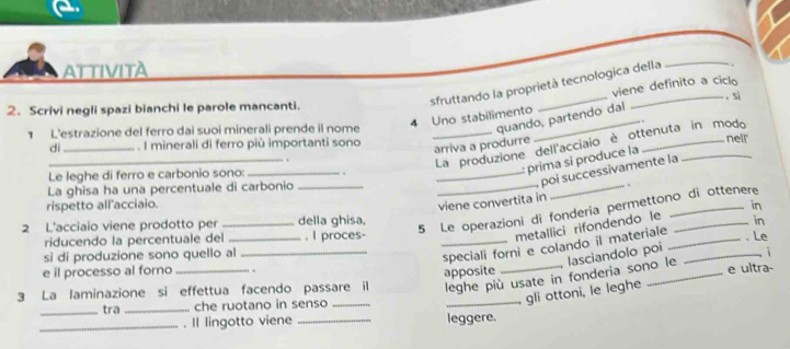 ATTIVITA 
sfruttando la proprietà tecnologica della_ 
viene definito a ciclo 
2. Scrivi negli spazi bianchi le parole mancanti. __, sì 
4 Uno stabilimento 
quando, partendo dal 
1 L'estrazione del ferro dai suoi minerali prende il nome _nell' 
di _. I minerali di ferro più importanti sono 
arriva a produrre 
_ 
La produzione dell'acciaio è ottenuta in modo 
_ 
_poi successivamente la 
Le leghe di ferro e carbonio sono: _. 
prima si produce la 
La ghisa ha una percentuale di carbonio_ 
_. 
viene convertita in 
rispetto all'acciaio. _in 
2 L'acciaio viene prodotto per _della ghisa, 
5 Le operazioni di fonderia permettono di ottenere 
metallici rifondendo le 
riducendo la percentuale del _, I proces- __. Le 
si di produzione sono quello al_ 
speciali forni e colando il materiale _in 
leghe più usate in fonderia sono le lasciandolo poi i 
e il processo al forno 
3 La laminazione si effettua facendo passare il apposite __e ultra- 
_tra _che ruotano in senso_ 
_gli ottoni, le leghe 
_. Il lingotto viene _leggere.