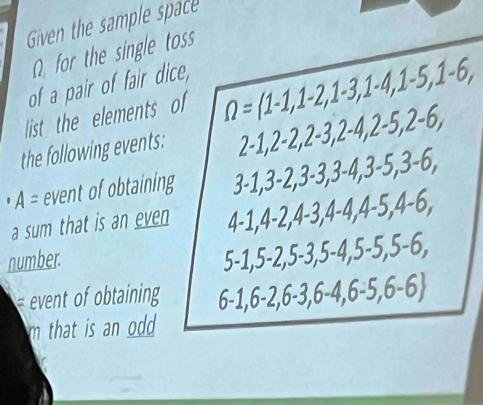 Given the sample space 
Ω for the single toss 
of a pair of fair dice, 
list the elements of
Omega =(1-1,1-2, 1-3, 1-4, 1-5, 1-6, 
the following events:
2-1, 2-2, 2-3, 2-4, 2-5, 2-6,
A= event of obtaining
3-1, 3-2, 3-3, 3-4, 3-5, 3-6, 
a sum that is an even 
= · 1,4-2, 4-3, 4-4, 4-5, 4-6, 
number.
5-1, 5-2, 5-3, 5-4, 5-5, 5-6,
6-1, 6-2,6-3,6-4, 6-5,6-6
m that is an odd