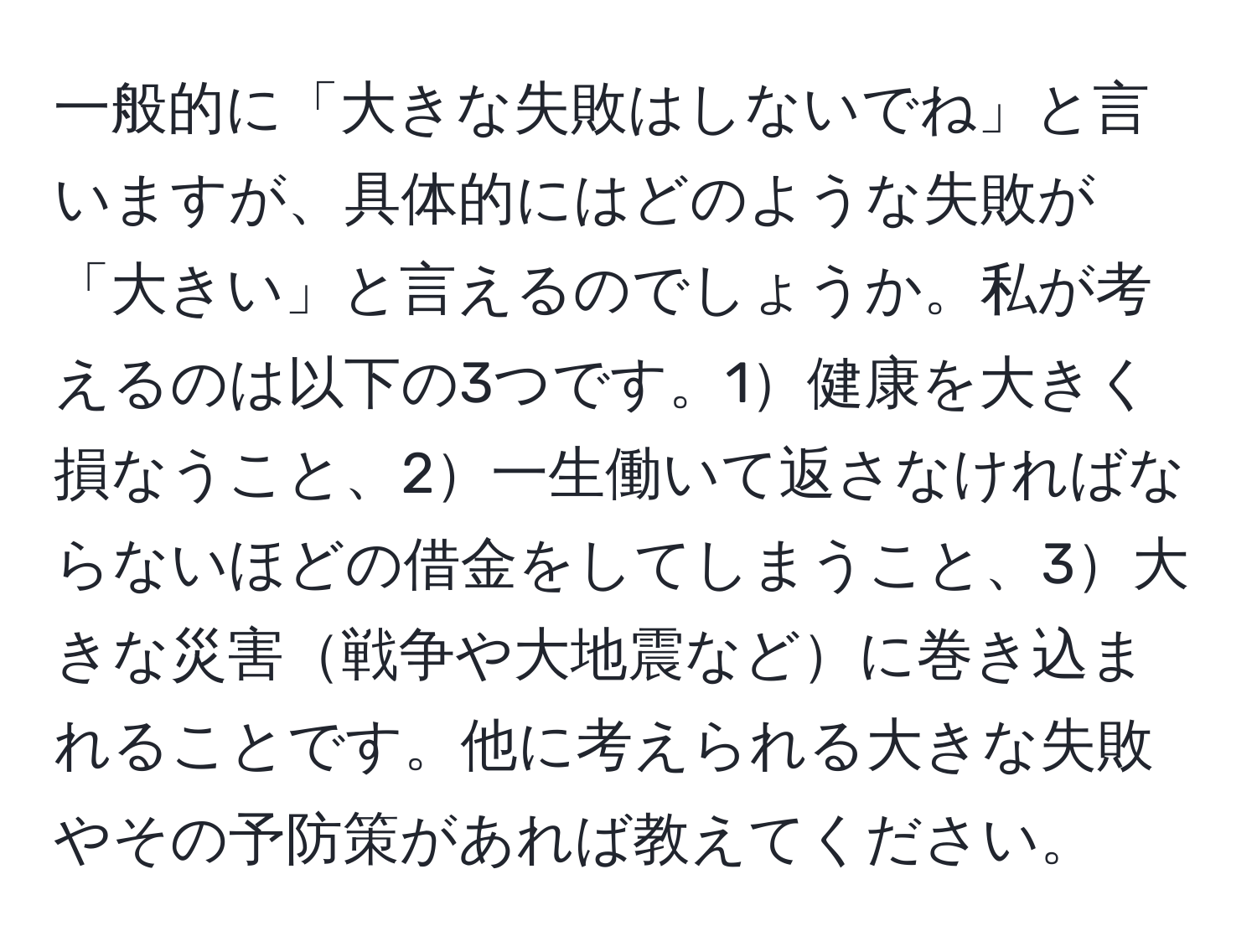 一般的に「大きな失敗はしないでね」と言いますが、具体的にはどのような失敗が「大きい」と言えるのでしょうか。私が考えるのは以下の3つです。1健康を大きく損なうこと、2一生働いて返さなければならないほどの借金をしてしまうこと、3大きな災害戦争や大地震などに巻き込まれることです。他に考えられる大きな失敗やその予防策があれば教えてください。