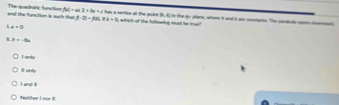 The quadratic function f(x)=ax2+bx+c has a vertex at the point (4,4) in the zy - plane, where h and it are constants. The panstiols opens desmson
and the function is such that f(-2)=f(6) k>0 , which of the following must be true?
L a<0</tex>
b=-8a
I only
Il only
I and I
Neither I nor II