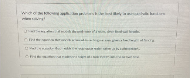 Which of the following application problems is the least likely to use quadratic functions
when solving?
Find the equation that models the perimeter of a room, given fixed wall lengths.
Find the equation that models a fenced-in rectangular area, given a fixed length of fencing.
Find the equation that models the rectangular region taken up by a photograph..
Find the equation that models the height of a rock thrown into the air over time.