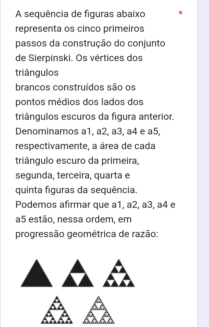 A sequência de figuras abaixo 
* 
representa os cinco primeiros 
passos da construção do conjunto 
de Sierpinski. Os vértices dos 
triângulos 
brancos construídos são os 
pontos médios dos lados dos 
triângulos escuros da figura anterior. 
Denominamos a1, a2, a3, a4 e a5, 
respectivamente, a área de cada 
triângulo escuro da primeira, 
segunda, terceira, quarta e 
quinta figuras da sequência. 
Podemos afirmar que a1, a2, a3, a4 e
a5 estão, nessa ordem, em 
progressão geométrica de razão: